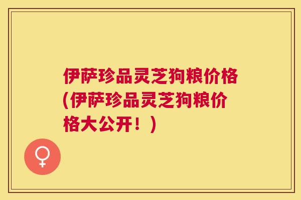 伊萨珍品灵芝狗粮价格(伊萨珍品灵芝狗粮价格大公开!) 伊萨珍品灵芝狗粮价格(伊萨珍品灵芝狗粮价格大公开!)