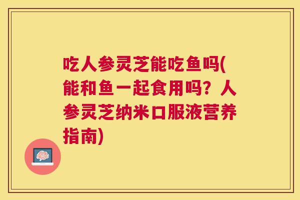 吃人参灵芝能吃鱼吗(能和鱼一起食用吗？人参灵芝纳米口服液营养指南)