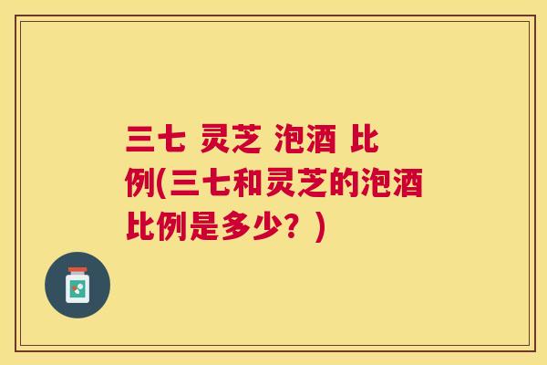 三七 灵芝 泡酒 比例(三七和灵芝的泡酒比例是多少？)