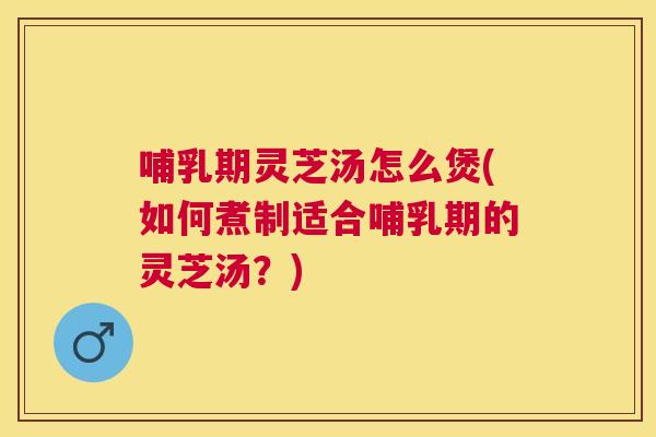 哺乳期灵芝汤怎么煲(如何煮制适合哺乳期的灵芝汤？)