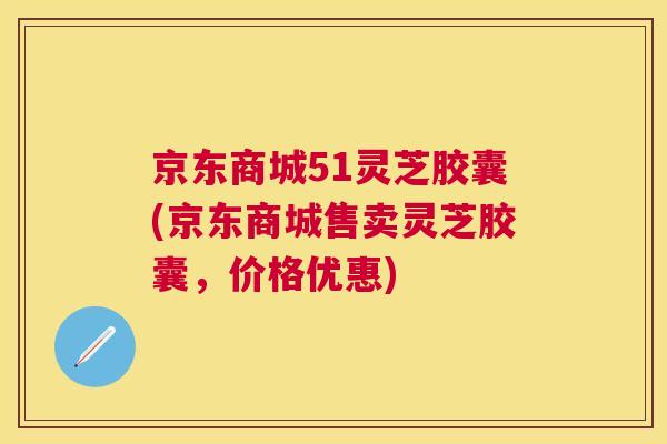 京东商城51灵芝胶囊(京东商城售卖灵芝胶囊,价格优惠) 京东商城51灵芝胶囊(京东商城售卖灵芝胶囊,价格优惠)