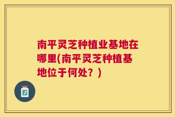 南平灵芝种植业基地在哪里(南平灵芝种植基地位于何处?) 南平灵芝种植业基地在哪里(南平灵芝种植基地位于何处?)
