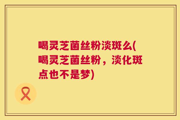 喝灵芝菌丝粉淡斑么(喝灵芝菌丝粉，淡化斑点也不是梦)