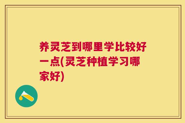 养灵芝到哪里学比较好一点(灵芝种植学习哪家好)