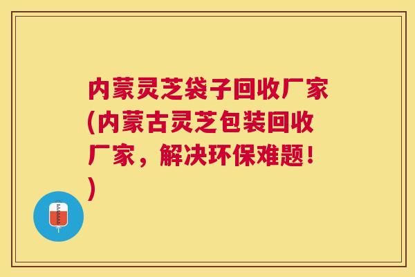 内蒙灵芝袋子回收厂家(内蒙古灵芝包装回收厂家,解决环保难题!) 内蒙灵芝袋子回收厂家(内蒙古灵芝包装回收厂家,解决环保难题!)
