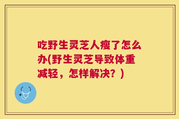 吃野生灵芝人瘦了怎么办(野生灵芝导致体重减轻,怎样解决?) 吃野生灵芝人瘦了怎么办(野生灵芝导致体重减轻,怎样解决?)