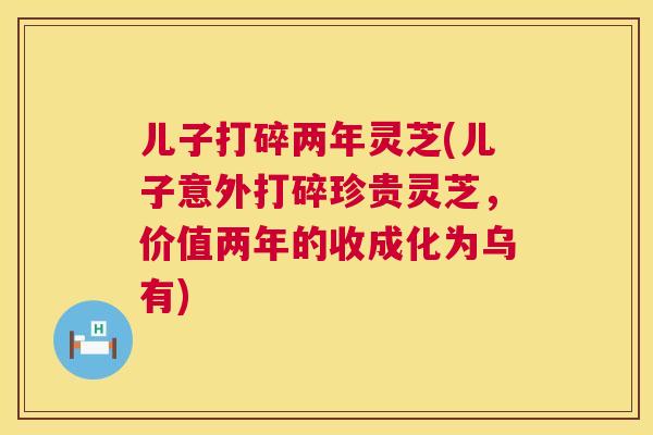 儿子打碎两年灵芝(儿子意外打碎珍贵灵芝,价值两年的收成化为乌有) 儿子打碎两年灵芝(儿子意外打碎珍贵灵芝,价值两年的收成化为乌有)