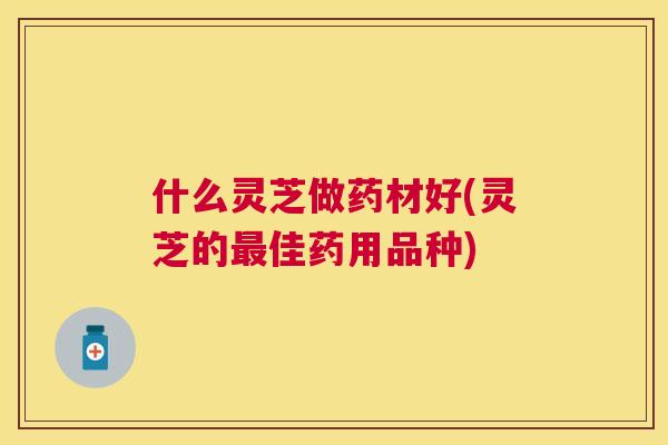 什么灵芝做药材好(灵芝的佳药用品种) 什么灵芝做药材好(灵芝的佳药用品种)