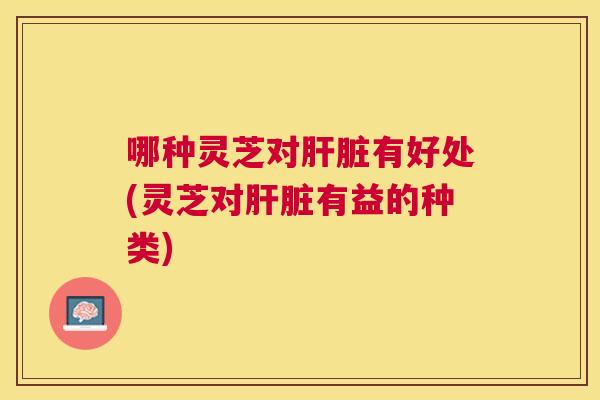 哪种灵芝对有好处(灵芝对有益的种类)