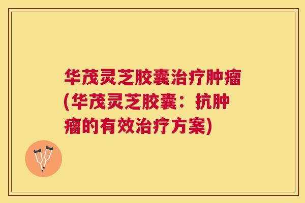 华茂灵芝胶囊(华茂灵芝胶囊:抗的有效方案) 华茂灵芝胶囊(华茂灵芝胶囊:抗的有效方案)