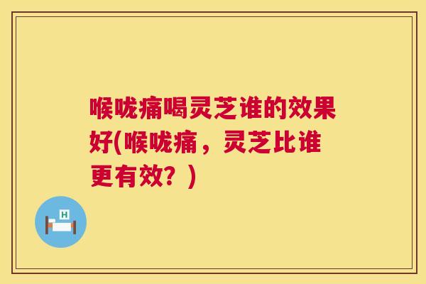 喉咙痛喝灵芝谁的效果好(喉咙痛，灵芝比谁更有效？)