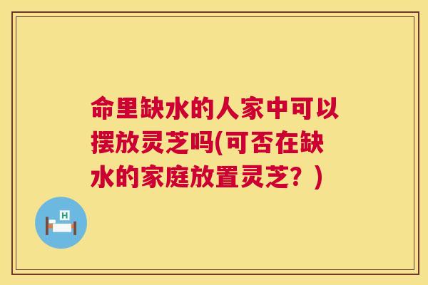 命里缺水的人家中可以摆放灵芝吗(可否在缺水的家庭放置灵芝？)