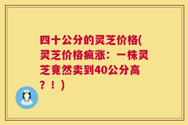 四十公分的灵芝价格(灵芝价格疯涨：一株灵芝竟然卖到40公分高？！)