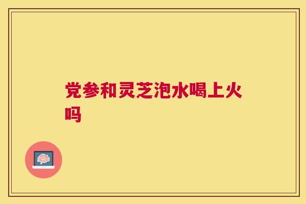 党参和灵芝泡水喝上火吗 党参和灵芝泡水喝上火吗