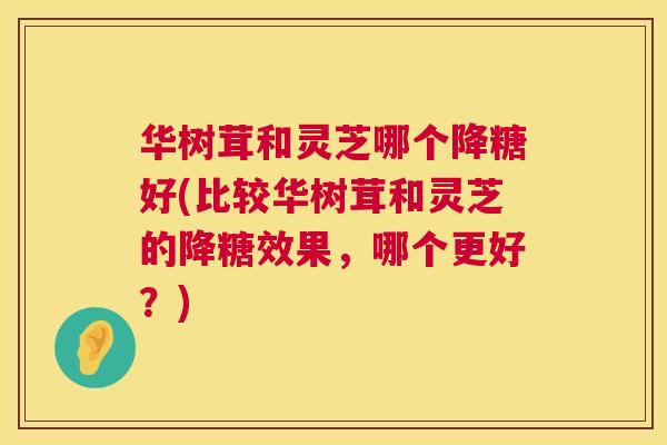 华树茸和灵芝哪个降糖好(比较华树茸和灵芝的降糖效果,哪个更好?) 华树茸和灵芝哪个降糖好(比较华树茸和灵芝的降糖效果,哪个更好?)