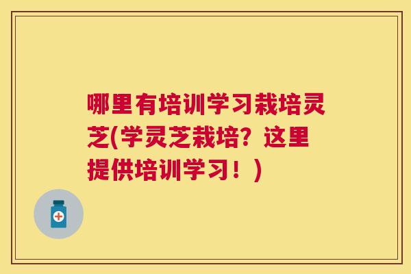 哪里有培训学习栽培灵芝(学灵芝栽培？这里提供培训学习！)