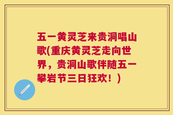 五一黄灵芝来贵洞唱山歌(重庆黄灵芝走向世界,贵洞山歌伴随五一攀岩节三日狂欢!) 五一黄灵芝来贵洞唱山歌(重庆黄灵芝走向世界,贵洞山歌伴随五一攀岩节三日狂欢!)