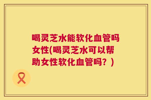 喝灵芝水能软化吗女性(喝灵芝水可以帮助女性软化吗?) 喝灵芝水能软化吗女性(喝灵芝水可以帮助女性软化吗?)