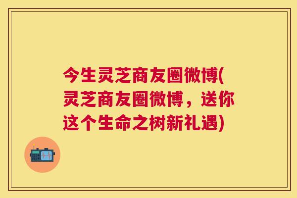 今生灵芝商友圈微博(灵芝商友圈微博,送你这个生命之树新礼遇) 今生灵芝商友圈微博(灵芝商友圈微博,送你这个生命之树新礼遇)