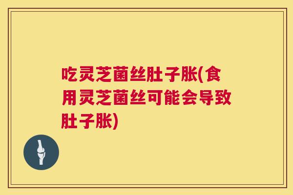 吃灵芝菌丝肚子胀(食用灵芝菌丝可能会导致肚子胀)