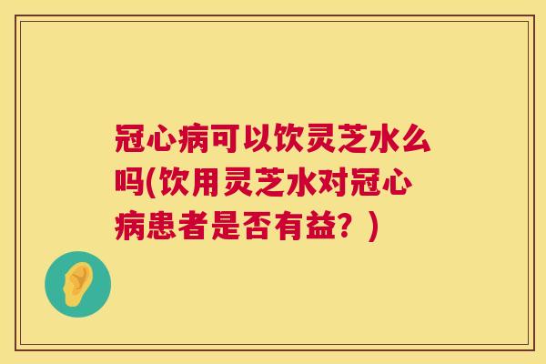 可以饮灵芝水么吗(饮用灵芝水对患者是否有益?) 可以饮灵芝水么吗(饮用灵芝水对患者是否有益?)