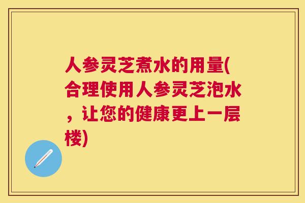 人参灵芝煮水的用量(合理使用人参灵芝泡水,让您的健康更上一层楼) 人参灵芝煮水的用量(合理使用人参灵芝泡水,让您的健康更上一层楼)