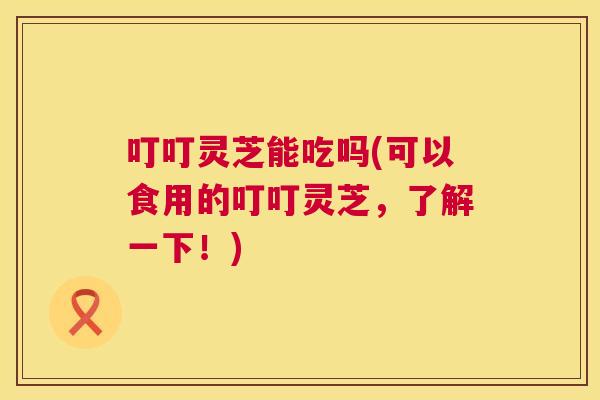 叮叮灵芝能吃吗(可以食用的叮叮灵芝,了解一下!) 叮叮灵芝能吃吗(可以食用的叮叮灵芝,了解一下!)