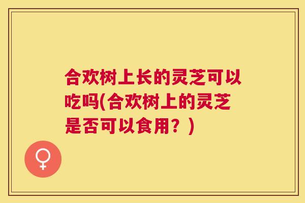 合欢树上长的灵芝可以吃吗(合欢树上的灵芝是否可以食用？)