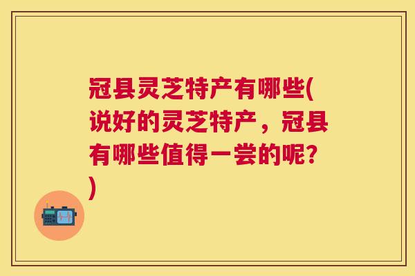 冠县灵芝特产有哪些(说好的灵芝特产,冠县有哪些值得一尝的呢?) 冠县灵芝特产有哪些(说好的灵芝特产,冠县有哪些值得一尝的呢?)