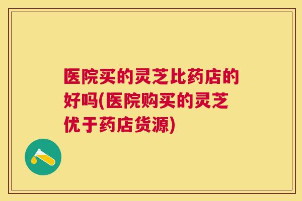 医院买的灵芝比药店的好吗(医院购买的灵芝优于药店货源) 医院买的灵芝比药店的好吗(医院购买的灵芝优于药店货源)