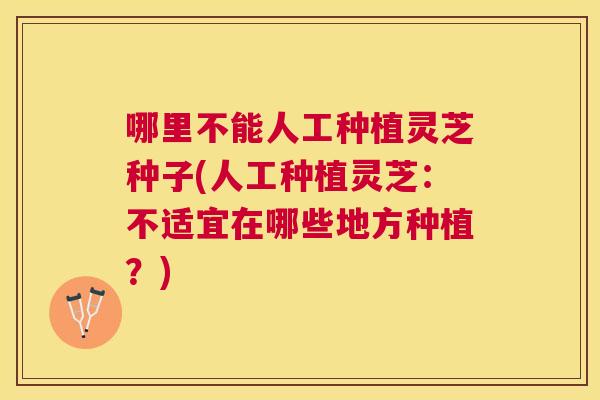 哪里不能人工种植灵芝种子(人工种植灵芝：不适宜在哪些地方种植？)