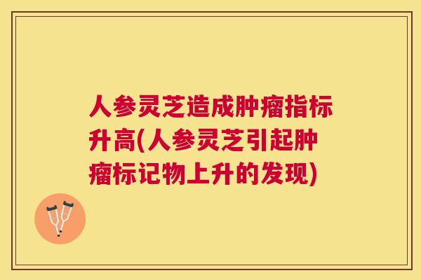 人参灵芝造成指标升高(人参灵芝引起标记物上升的发现) 人参灵芝造成指标升高(人参灵芝引起标记物上升的发现)