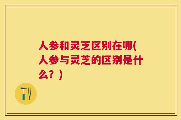 人参和灵芝区别在哪(人参与灵芝的区别是什么？)