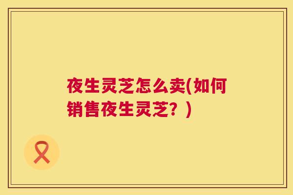 夜生灵芝怎么卖(如何销售夜生灵芝?) 夜生灵芝怎么卖(如何销售夜生灵芝?)