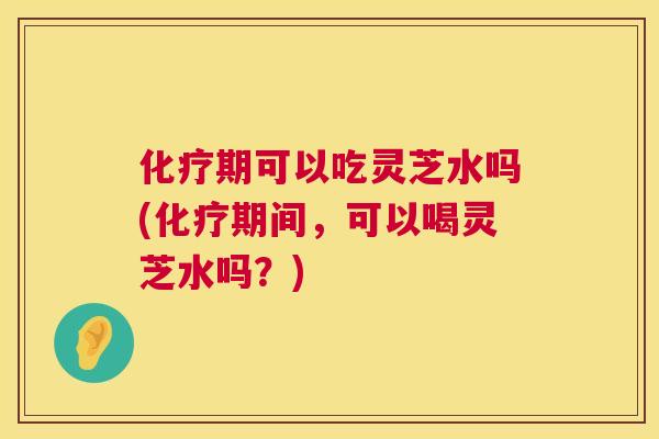 期可以吃灵芝水吗(期间，可以喝灵芝水吗？)