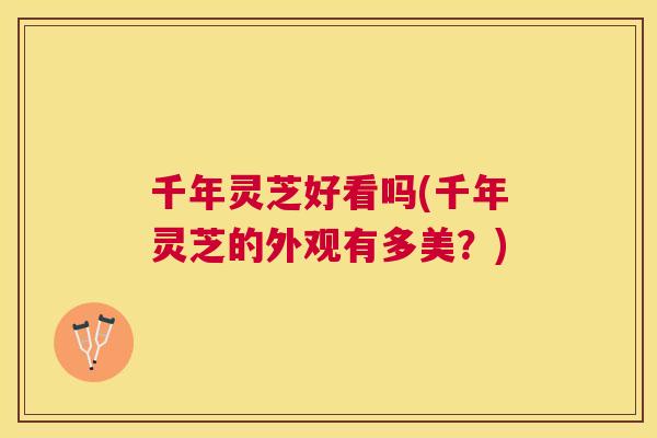 千年灵芝好看吗(千年灵芝的外观有多美？)