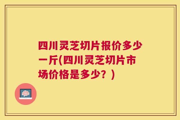 四川灵芝切片报价多少一斤(四川灵芝切片市场价格是多少?) 四川灵芝切片报价多少一斤(四川灵芝切片市场价格是多少?)