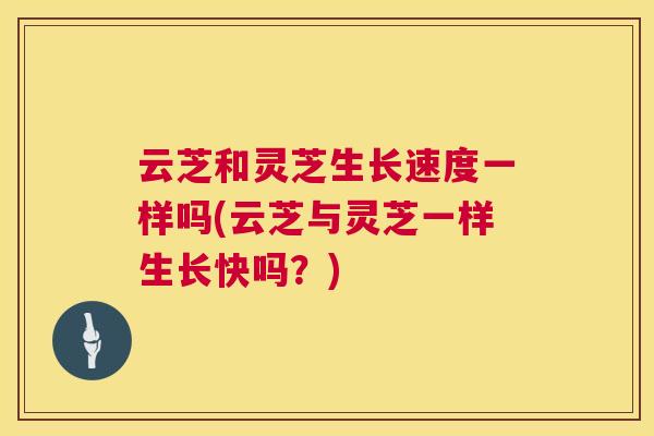 云芝和灵芝生长速度一样吗(云芝与灵芝一样生长快吗？)
