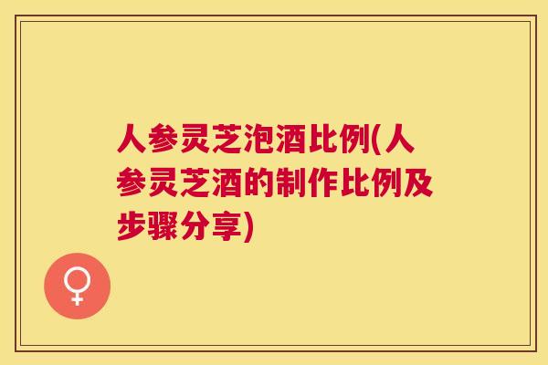 人参灵芝泡酒比例(人参灵芝酒的制作比例及步骤分享)