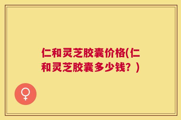 仁和灵芝胶囊价格(仁和灵芝胶囊多少钱？)