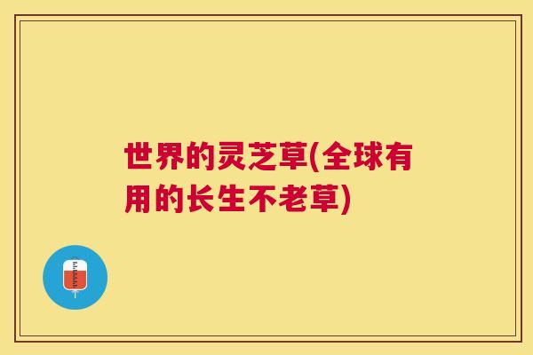世界的灵芝草(全球有用的长生不老草) 世界的灵芝草(全球有用的长生不老草)