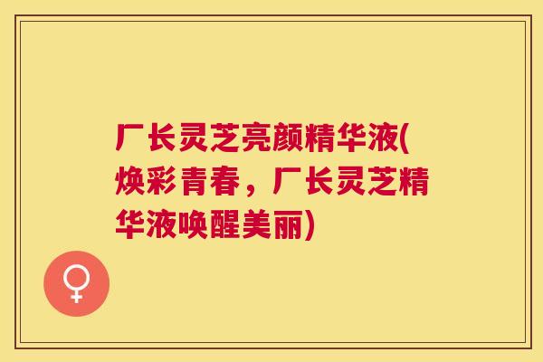厂长灵芝亮颜精华液(焕彩青春,厂长灵芝精华液唤醒美丽) 厂长灵芝亮颜精华液(焕彩青春,厂长灵芝精华液唤醒美丽)