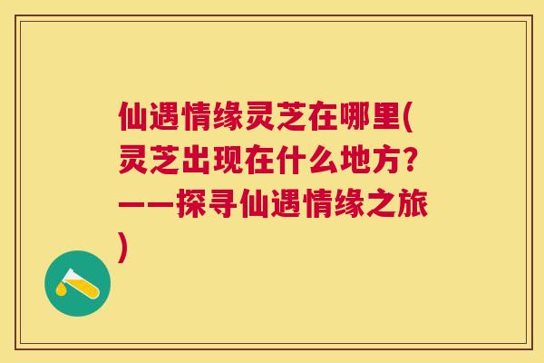 仙遇情缘灵芝在哪里(灵芝出现在什么地方?——探寻仙遇情缘之旅) 仙遇情缘灵芝在哪里(灵芝出现在什么地方?——探寻仙遇情缘之旅)
