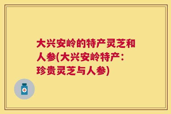 大兴安岭的特产灵芝和人参(大兴安岭特产：珍贵灵芝与人参)