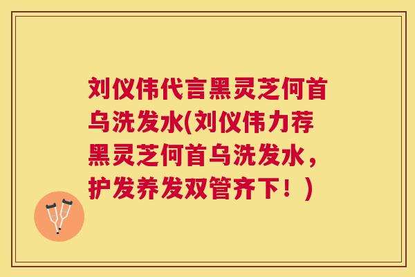 刘仪伟代言黑灵芝何首乌洗发水(刘仪伟力荐黑灵芝何首乌洗发水,护发养发双管齐下!) 刘仪伟代言黑灵芝何首乌洗发水(刘仪伟力荐黑灵芝何首乌洗发水,护发养发双管齐下!)