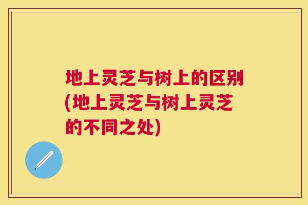 地上灵芝与树上的区别(地上灵芝与树上灵芝的不同之处)