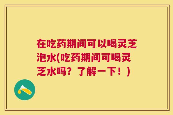 在吃药期间可以喝灵芝泡水(吃药期间可喝灵芝水吗？了解一下！)