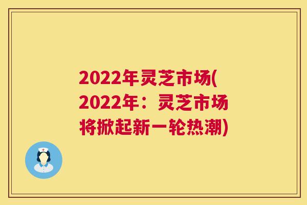 2022年灵芝市场(2022年:灵芝市场将掀起新一轮热潮) 2022年灵芝市场(2022年:灵芝市场将掀起新一轮热潮)