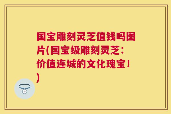 国宝雕刻灵芝值钱吗图片(国宝级雕刻灵芝：价值连城的文化瑰宝！)