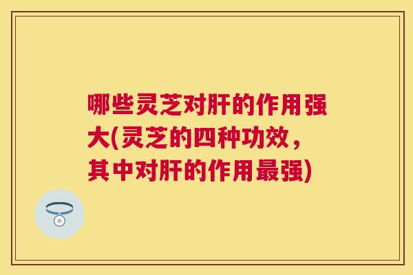 哪些灵芝对的作用强大(灵芝的四种功效,其中对的作用强) 哪些灵芝对的作用强大(灵芝的四种功效,其中对的作用强)